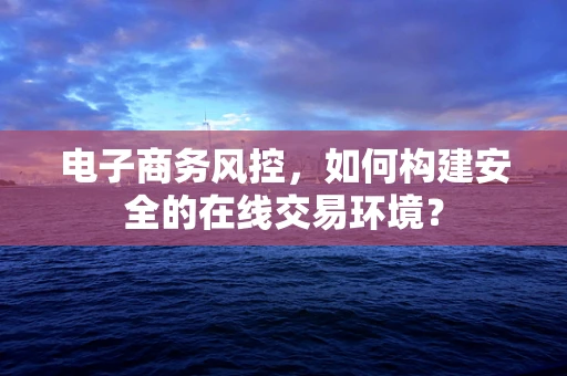 电子商务风控，如何构建安全的在线交易环境？