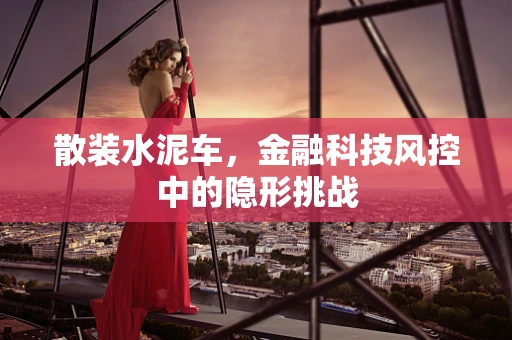 散装水泥车，金融科技风控中的隐形挑战