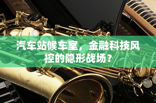 汽车站候车室，金融科技风控的隐形战场？