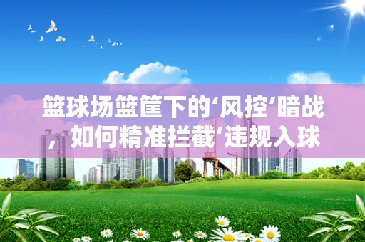 篮球场篮筐下的‘风控’暗战，如何精准拦截‘违规入球’？