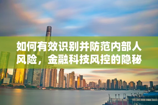 如何有效识别并防范内部人风险，金融科技风控的隐秘挑战？