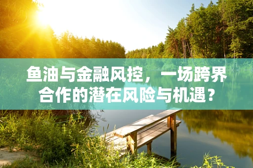 鱼油与金融风控，一场跨界合作的潜在风险与机遇？