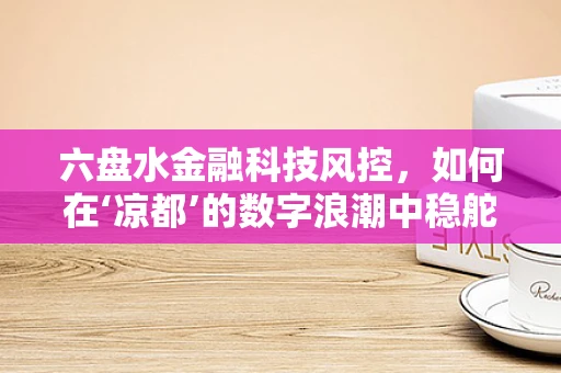 六盘水金融科技风控，如何在‘凉都’的数字浪潮中稳舵前行？