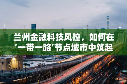 兰州金融科技风控，如何在‘一带一路’节点城市中筑起安全防线？