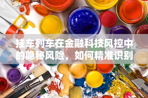 挂车列车在金融科技风控中的隐秘风险，如何精准识别与应对？