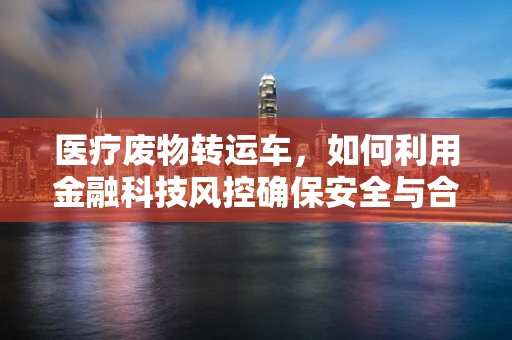 医疗废物转运车，如何利用金融科技风控确保安全与合规？