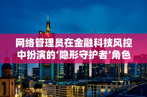 网络管理员在金融科技风控中扮演的‘隐形守护者’角色是什么？