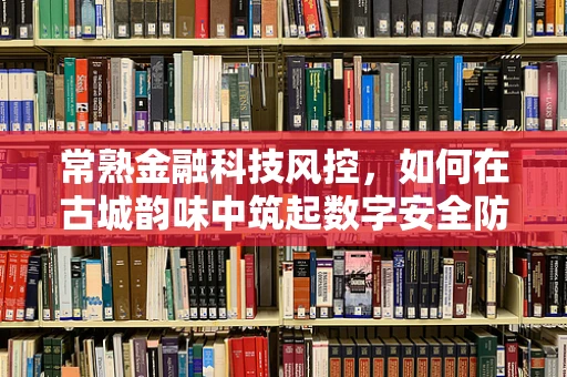 常熟金融科技风控，如何在古城韵味中筑起数字安全防线？