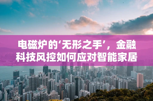 电磁炉的‘无形之手’，金融科技风控如何应对智能家居安全新挑战？
