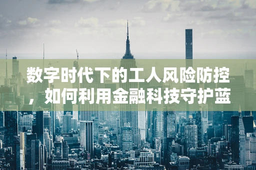 数字时代下的工人风险防控，如何利用金融科技守护蓝领群体的‘钱袋子’？
