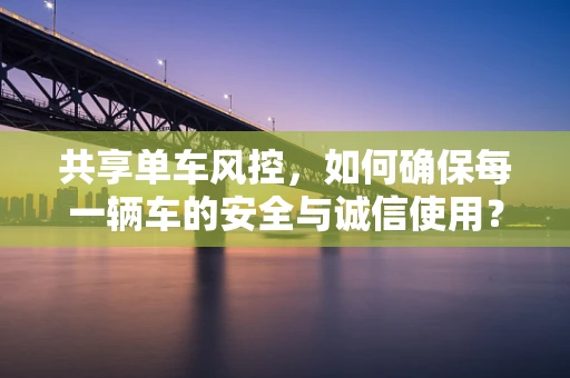 共享单车风控，如何确保每一辆车的安全与诚信使用？