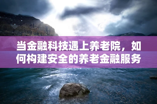 当金融科技遇上养老院，如何构建安全的养老金融服务风控体系？