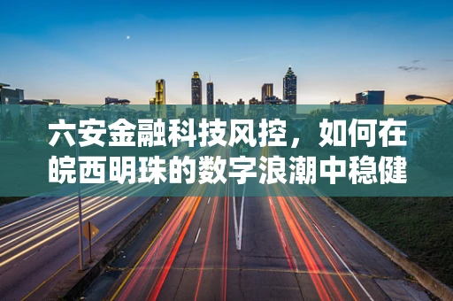 六安金融科技风控，如何在皖西明珠的数字浪潮中稳健前行？