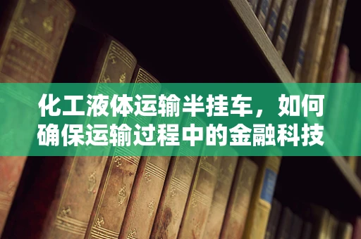 化工液体运输半挂车，如何确保运输过程中的金融科技风控？