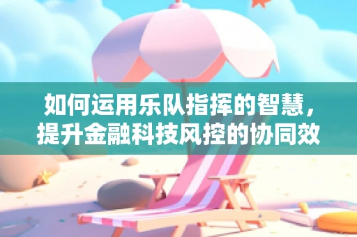 如何运用乐队指挥的智慧，提升金融科技风控的协同效应？