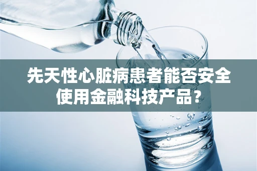 先天性心脏病患者能否安全使用金融科技产品？
