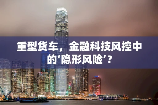 重型货车，金融科技风控中的‘隐形风险’？