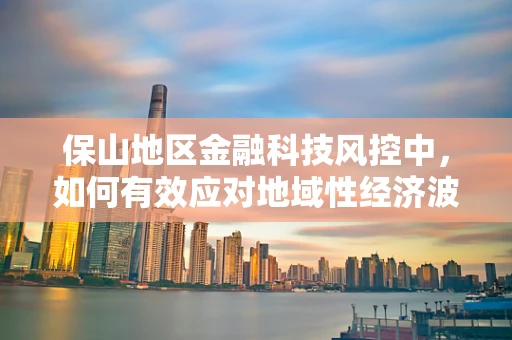 保山地区金融科技风控中，如何有效应对地域性经济波动风险？