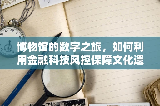 博物馆的数字之旅，如何利用金融科技风控保障文化遗产安全？