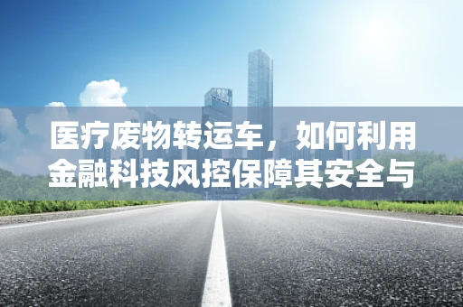 医疗废物转运车，如何利用金融科技风控保障其安全与合规？