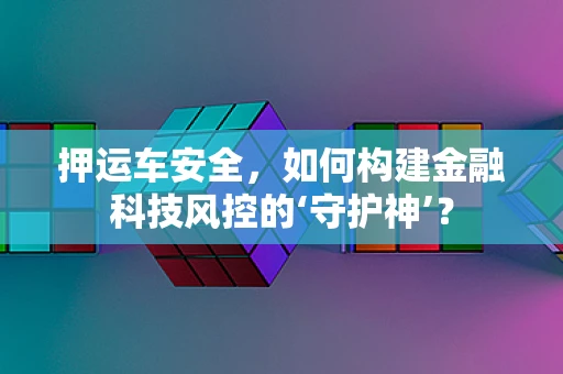 押运车安全，如何构建金融科技风控的‘守护神’？