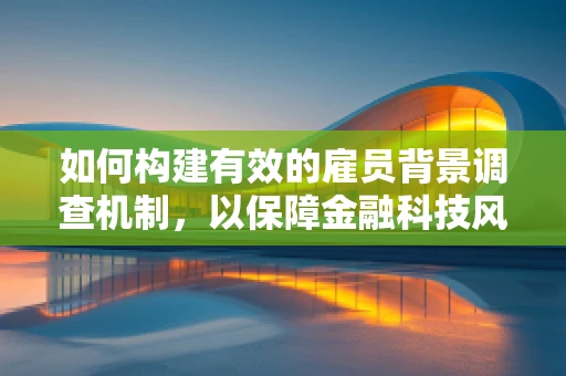 如何构建有效的雇员背景调查机制，以保障金融科技风控的基石？