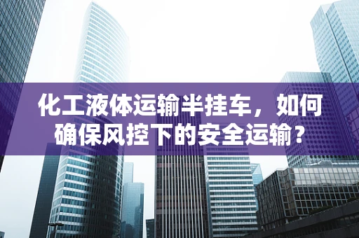 化工液体运输半挂车，如何确保风控下的安全运输？