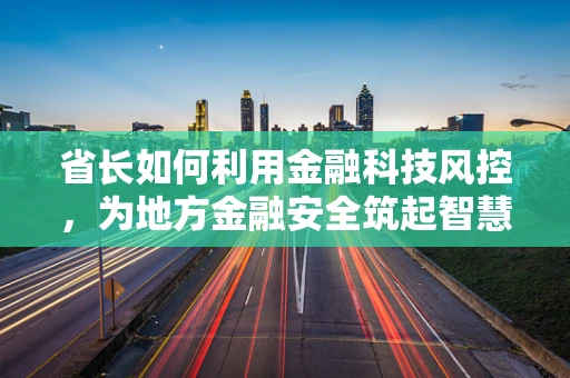 省长如何利用金融科技风控，为地方金融安全筑起智慧防线？