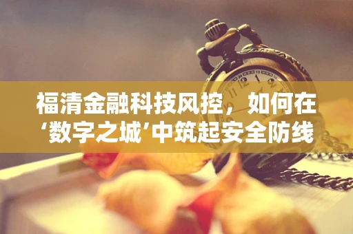 福清金融科技风控，如何在‘数字之城’中筑起安全防线？