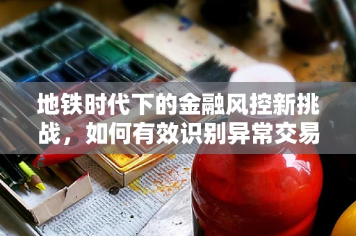 地铁时代下的金融风控新挑战，如何有效识别异常交易行为？