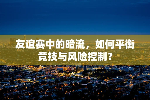 友谊赛中的暗流，如何平衡竞技与风险控制？