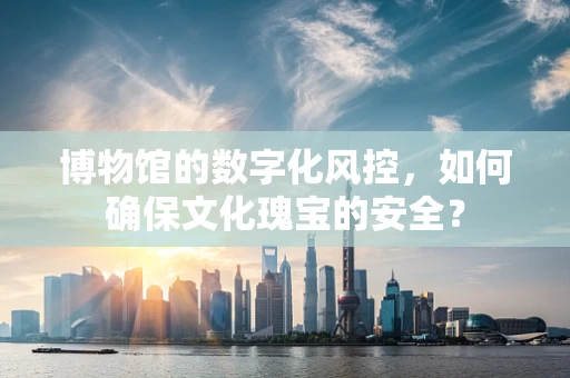 博物馆的数字化风控，如何确保文化瑰宝的安全？