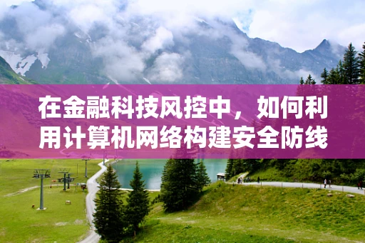 在金融科技风控中，如何利用计算机网络构建安全防线？