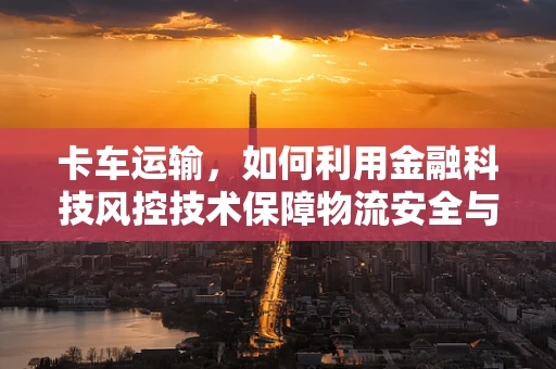卡车运输，如何利用金融科技风控技术保障物流安全与效率？