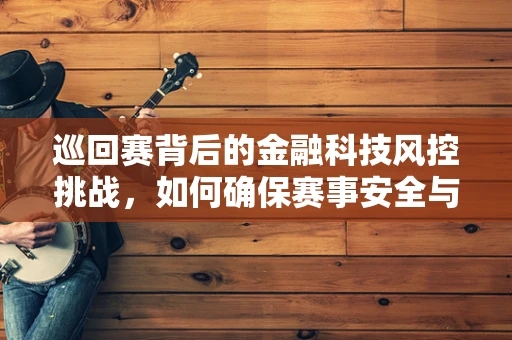 巡回赛背后的金融科技风控挑战，如何确保赛事安全与资金流动的双重保障？