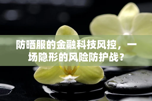 防晒服的金融科技风控，一场隐形的风险防护战？