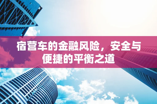 宿营车的金融风险，安全与便捷的平衡之道
