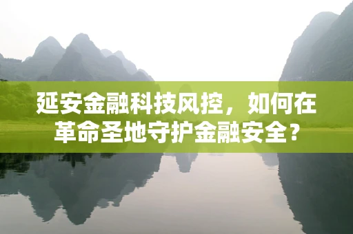 延安金融科技风控，如何在革命圣地守护金融安全？