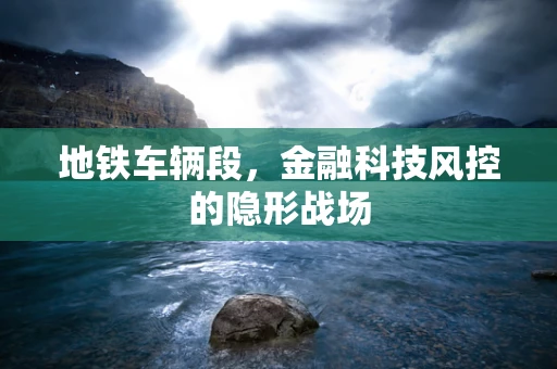 地铁车辆段，金融科技风控的隐形战场