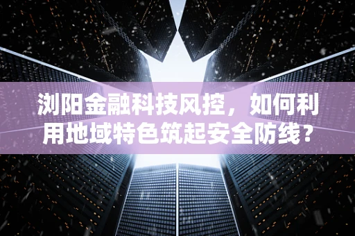 浏阳金融科技风控，如何利用地域特色筑起安全防线？