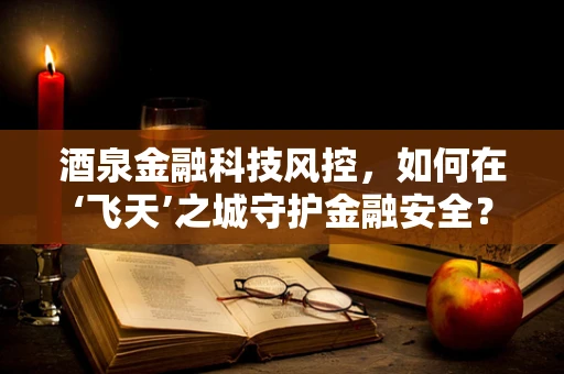 酒泉金融科技风控，如何在‘飞天’之城守护金融安全？