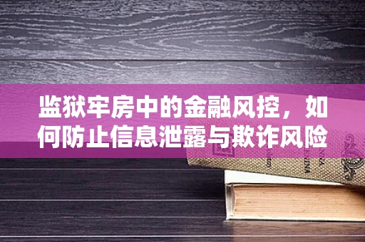 监狱牢房中的金融风控，如何防止信息泄露与欺诈风险？