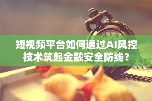 短视频平台如何通过AI风控技术筑起金融安全防线？