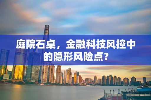 庭院石桌，金融科技风控中的隐形风险点？