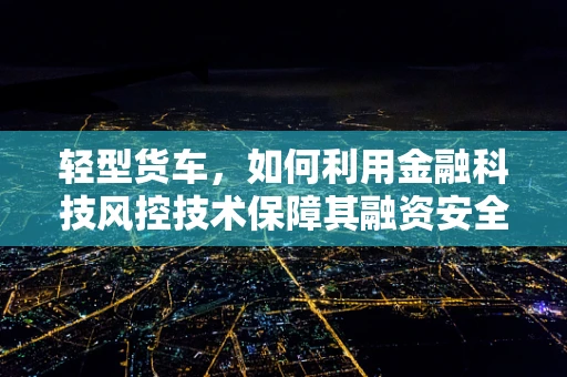 轻型货车，如何利用金融科技风控技术保障其融资安全？