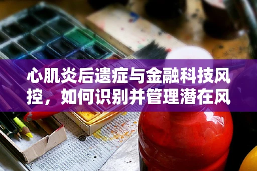 心肌炎后遗症与金融科技风控，如何识别并管理潜在风险？