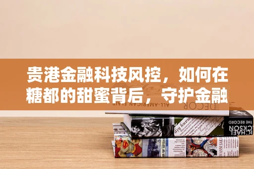 贵港金融科技风控，如何在糖都的甜蜜背后，守护金融安全？