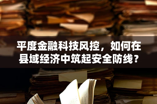 平度金融科技风控，如何在县域经济中筑起安全防线？