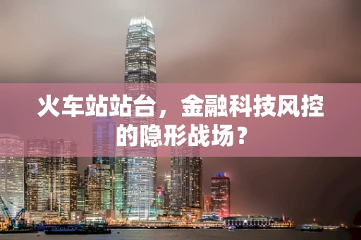 火车站站台，金融科技风控的隐形战场？