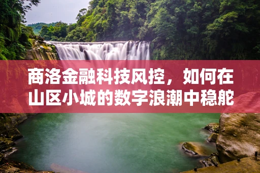 商洛金融科技风控，如何在山区小城的数字浪潮中稳舵前行？